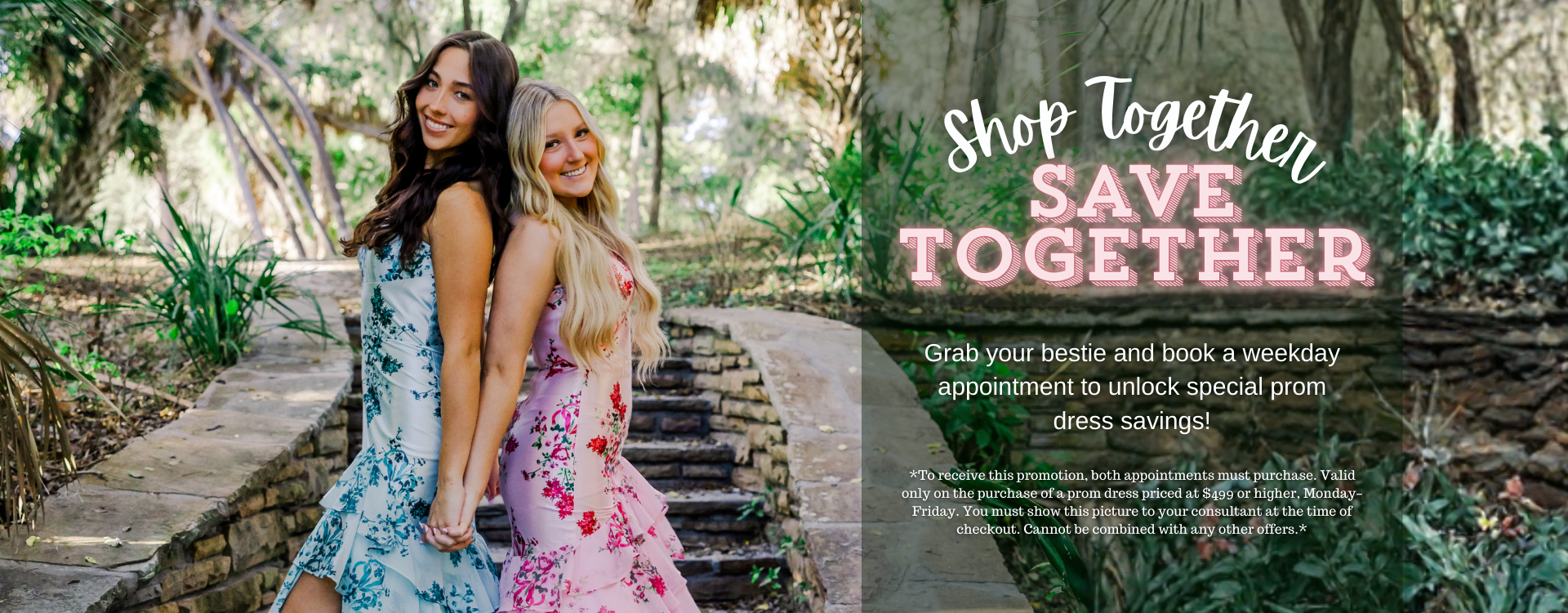 Book a weekday appointment with your bestie and you can both save on your dream prom dress! Image includes two girls wearing prom dresses and descriptive text for the promotion. *To receive this promotion both appointments must purchase. Only valid on a purchase of a prom dress priced at $499 or higher, Monday-Friday and you must show this picture to your consultant at time of checkout. Cannot be combined with any other offers.*